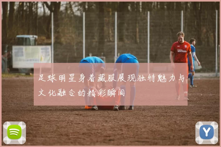 足球明星身着藏服展现独特魅力与文化融合的精彩瞬间