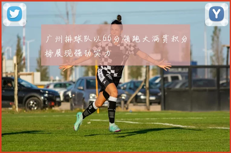 广州排球队以66分领跑大满贯积分榜展现强劲实力