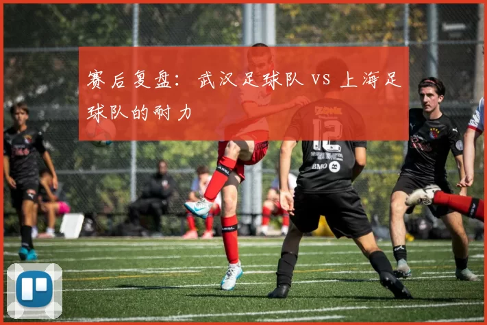 赛后复盘：武汉足球队 vs 上海足球队的耐力