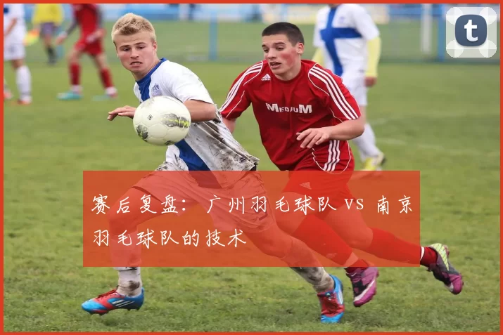 赛后复盘：广州羽毛球队 vs 南京羽毛球队的技术