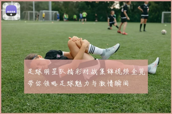 足球明星队精彩对战集锦视频全览带你领略足球魅力与激情瞬间