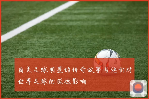 南美足球明星的传奇故事与他们对世界足球的深远影响